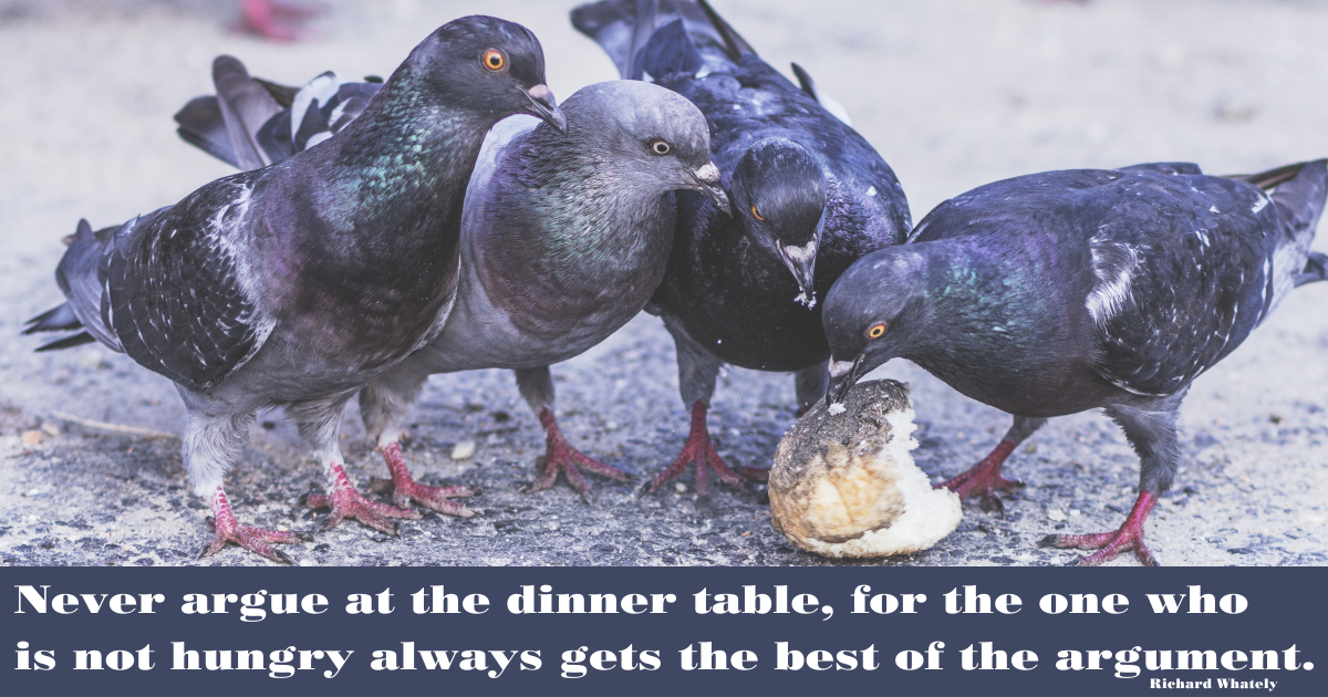 Never argue at the dinner table, for the one who is not hungry always gets the best of the argument. Richard Whately