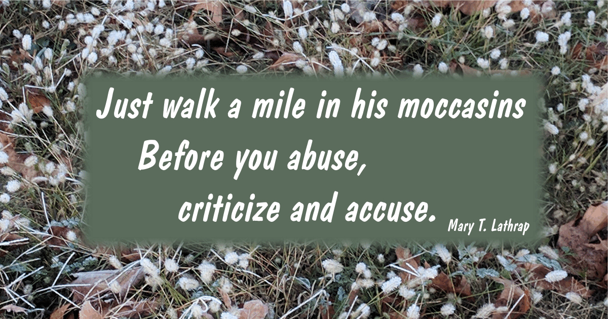 Just walk a mile in his moccasins
Before you abuse, criticize and accuse. Mary T. Lathrap